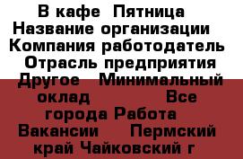 В кафе "Пятница › Название организации ­ Компания-работодатель › Отрасль предприятия ­ Другое › Минимальный оклад ­ 25 000 - Все города Работа » Вакансии   . Пермский край,Чайковский г.